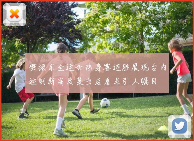 樊振东全运会热身赛连胜展现台内控制新高度复出后看点引人瞩目